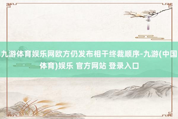 九游体育娱乐网欧方仍发布相干终裁顺序-九游(中国体育)娱乐 官方网站 登录入口