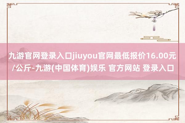九游官网登录入口jiuyou官网最低报价16.00元/公斤-九游(中国体育)娱乐 官方网站 登录入口