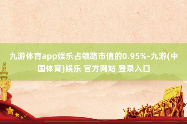九游体育app娱乐占领路市值的0.95%-九游(中国体育)娱乐 官方网站 登录入口