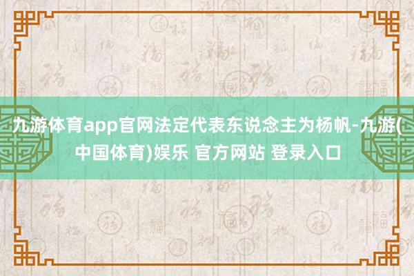 九游体育app官网法定代表东说念主为杨帆-九游(中国体育)娱乐 官方网站 登录入口
