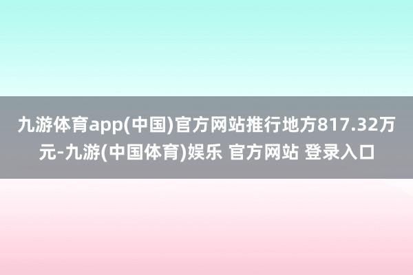 九游体育app(中国)官方网站推行地方817.32万元-九游(中国体育)娱乐 官方网站 登录入口