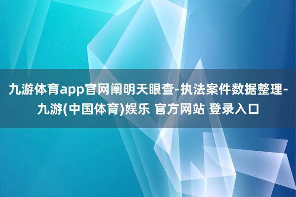 九游体育app官网阐明天眼查-执法案件数据整理-九游(中国体育)娱乐 官方网站 登录入口