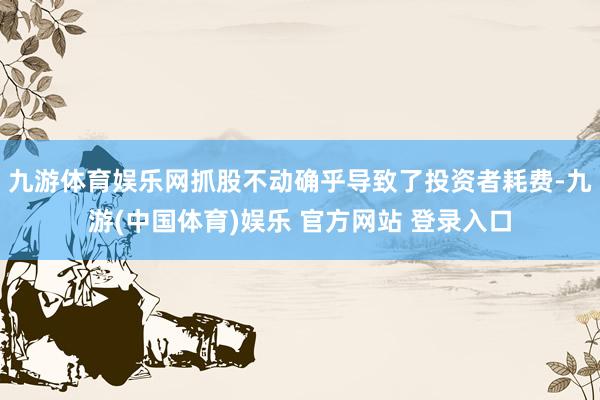 九游体育娱乐网抓股不动确乎导致了投资者耗费-九游(中国体育)娱乐 官方网站 登录入口