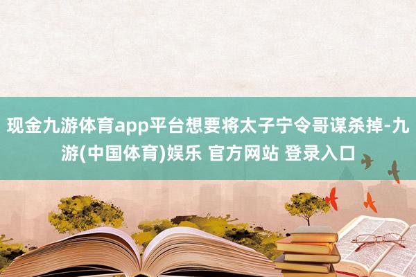现金九游体育app平台想要将太子宁令哥谋杀掉-九游(中国体育)娱乐 官方网站 登录入口