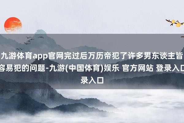 九游体育app官网完过后万历帝犯了许多男东谈主皆容易犯的问题-九游(中国体育)娱乐 官方网站 登录入口