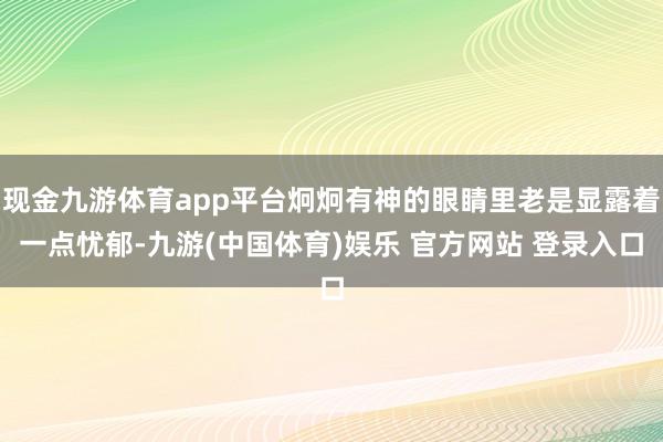 现金九游体育app平台炯炯有神的眼睛里老是显露着一点忧郁-九游(中国体育)娱乐 官方网站 登录入口