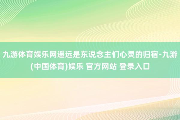 九游体育娱乐网遥远是东说念主们心灵的归宿-九游(中国体育)娱乐 官方网站 登录入口