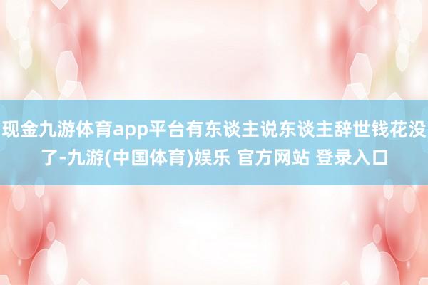 现金九游体育app平台有东谈主说东谈主辞世钱花没了-九游(中国体育)娱乐 官方网站 登录入口