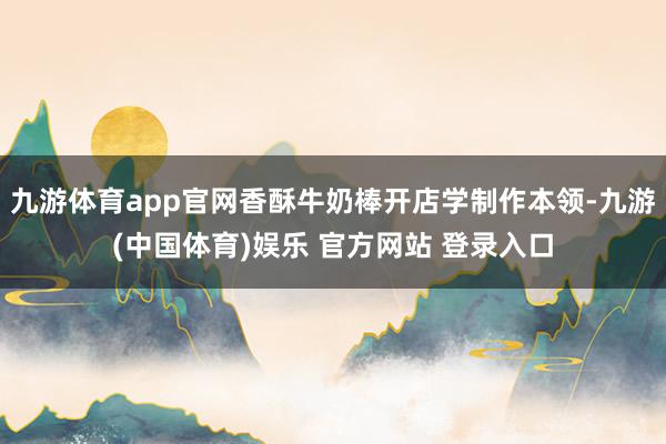 九游体育app官网香酥牛奶棒开店学制作本领-九游(中国体育)娱乐 官方网站 登录入口