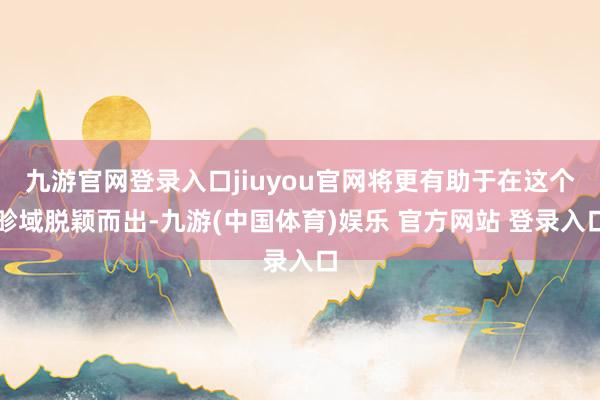 九游官网登录入口jiuyou官网将更有助于在这个畛域脱颖而出-九游(中国体育)娱乐 官方网站 登录入口