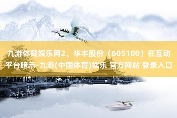 九游体育娱乐网　　2、华丰股份（605100）在互动平台暗示-九游(中国体育)娱乐 官方网站 登录入口