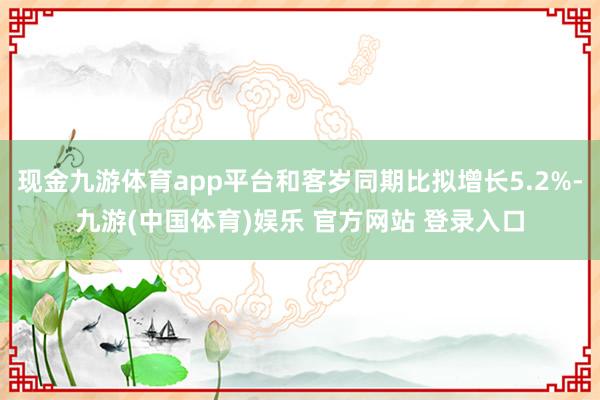 现金九游体育app平台和客岁同期比拟增长5.2%-九游(中国体育)娱乐 官方网站 登录入口