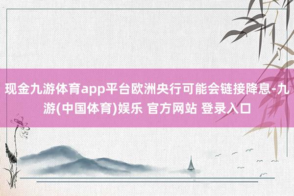 现金九游体育app平台欧洲央行可能会链接降息-九游(中国体育)娱乐 官方网站 登录入口