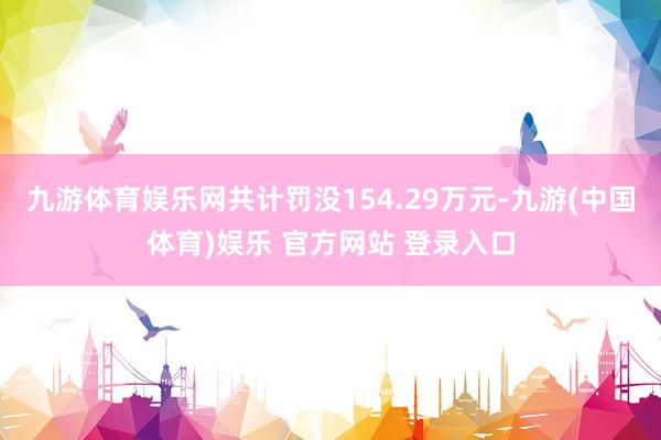 九游体育娱乐网共计罚没154.29万元-九游(中国体育)娱乐 官方网站 登录入口