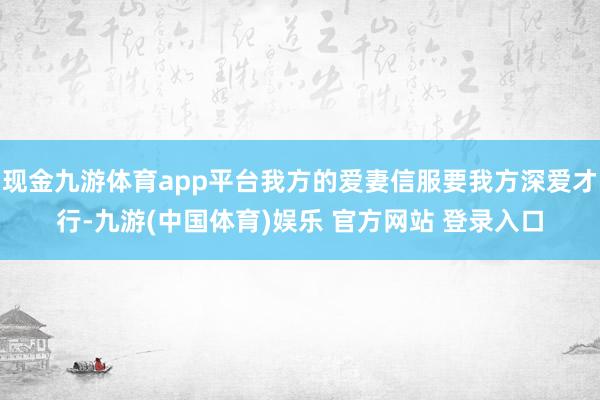 现金九游体育app平台我方的爱妻信服要我方深爱才行-九游(中国体育)娱乐 官方网站 登录入口