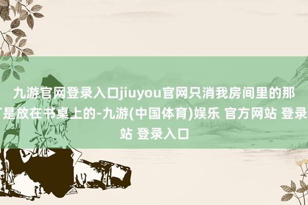 九游官网登录入口jiuyou官网只消我房间里的那盏灯是放在书桌上的-九游(中国体育)娱乐 官方网站 登录入口