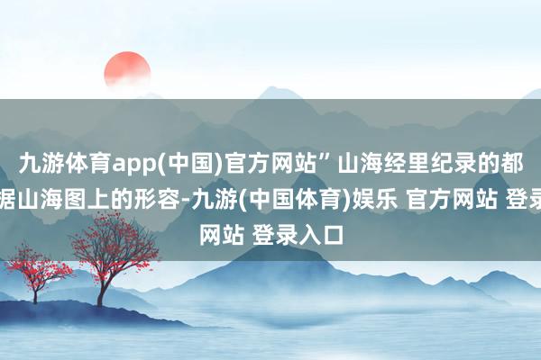 九游体育app(中国)官方网站”山海经里纪录的都是凭据山海图上的形容-九游(中国体育)娱乐 官方网站 登录入口