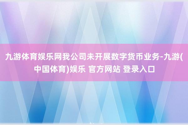 九游体育娱乐网我公司未开展数字货币业务-九游(中国体育)娱乐 官方网站 登录入口