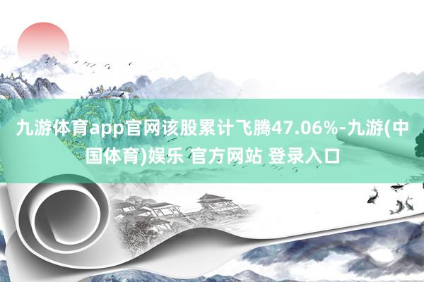 九游体育app官网该股累计飞腾47.06%-九游(中国体育)娱乐 官方网站 登录入口