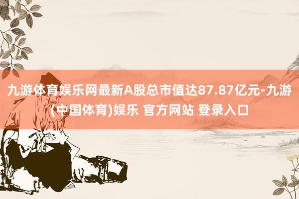 九游体育娱乐网最新A股总市值达87.87亿元-九游(中国体育)娱乐 官方网站 登录入口