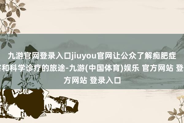 九游官网登录入口jiuyou官网让公众了解痴肥症的危害和科学诊疗的旅途-九游(中国体育)娱乐 官方网站 登录入口
