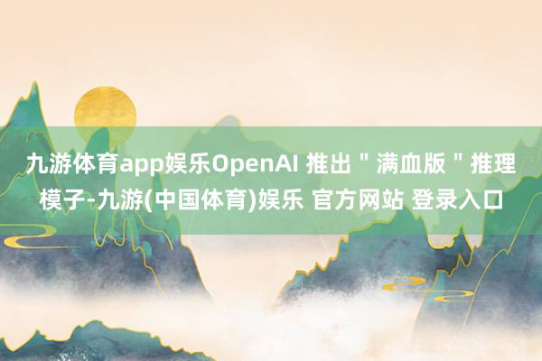 九游体育app娱乐OpenAI 推出＂满血版＂推理模子-九游(中国体育)娱乐 官方网站 登录入口