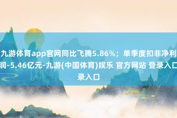 九游体育app官网同比飞腾5.86%；单季度扣非净利润-5.46亿元-九游(中国体育)娱乐 官方网站 登录入口