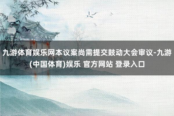九游体育娱乐网本议案尚需提交鼓动大会审议-九游(中国体育)娱乐 官方网站 登录入口