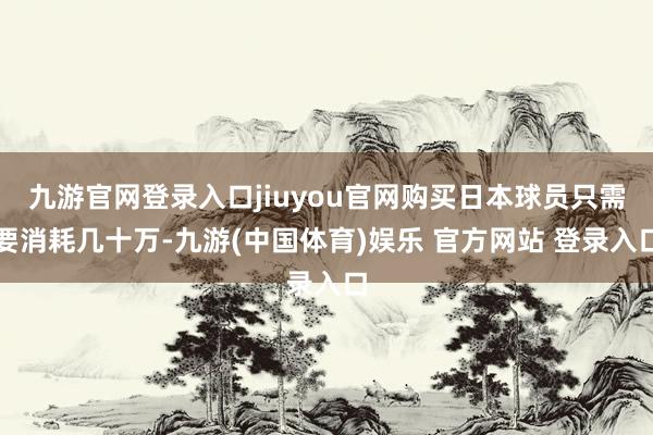 九游官网登录入口jiuyou官网购买日本球员只需要消耗几十万-九游(中国体育)娱乐 官方网站 登录入口