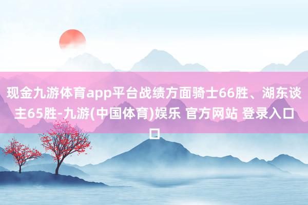 现金九游体育app平台战绩方面骑士66胜、湖东谈主65胜-九游(中国体育)娱乐 官方网站 登录入口