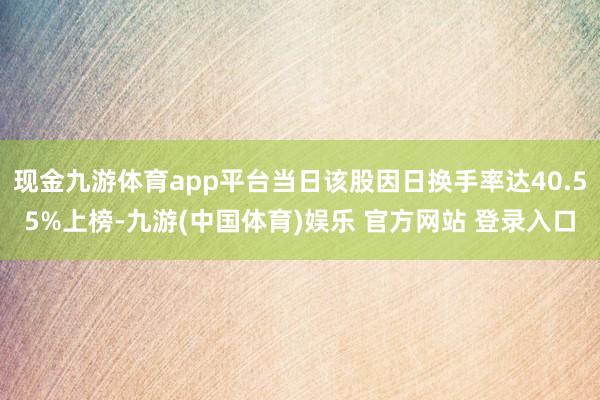 现金九游体育app平台当日该股因日换手率达40.55%上榜-九游(中国体育)娱乐 官方网站 登录入口