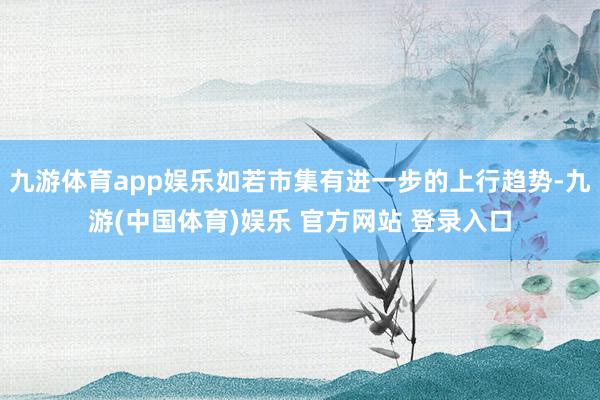 九游体育app娱乐如若市集有进一步的上行趋势-九游(中国体育)娱乐 官方网站 登录入口