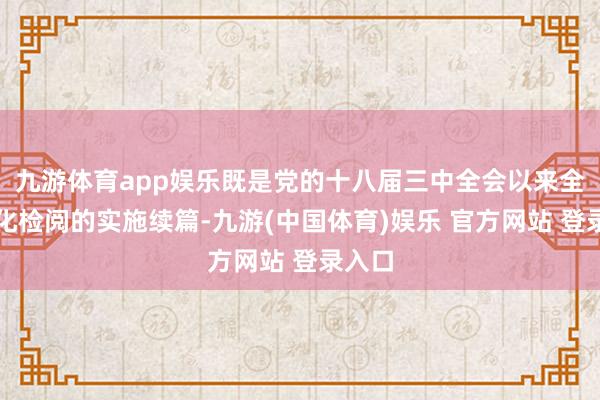 九游体育app娱乐既是党的十八届三中全会以来全面深化检阅的实施续篇-九游(中国体育)娱乐 官方网站 登录入口