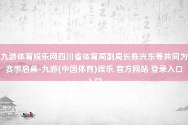 九游体育娱乐网四川省体育局副局长陈兴东等共同为赛事启幕-九游(中国体育)娱乐 官方网站 登录入口