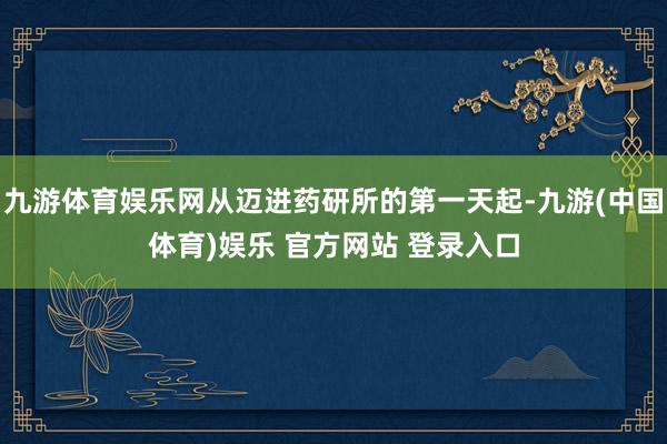 九游体育娱乐网从迈进药研所的第一天起-九游(中国体育)娱乐 官方网站 登录入口