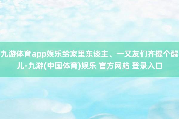 九游体育app娱乐给家里东谈主、一又友们齐提个醒儿-九游(中国体育)娱乐 官方网站 登录入口