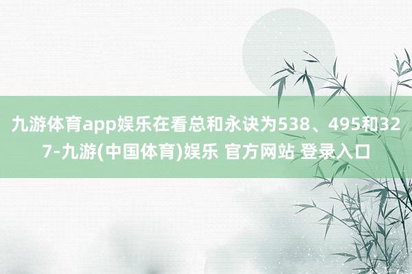 九游体育app娱乐在看总和永诀为538、495和327-九游(中国体育)娱乐 官方网站 登录入口
