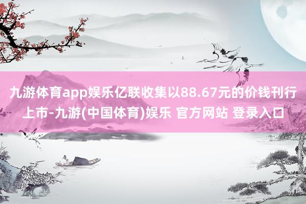 九游体育app娱乐亿联收集以88.67元的价钱刊行上市-九游(中国体育)娱乐 官方网站 登录入口