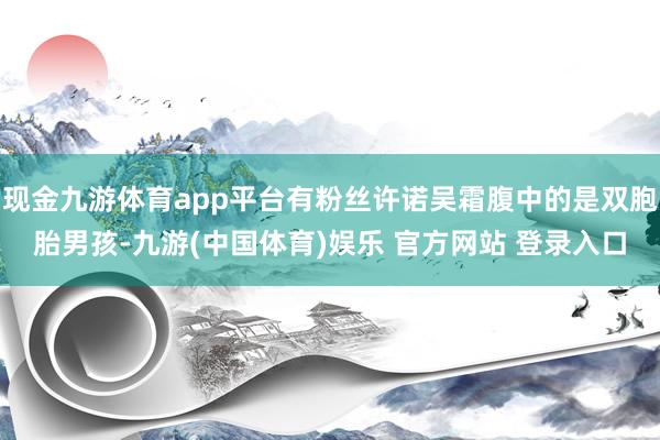 现金九游体育app平台有粉丝许诺吴霜腹中的是双胞胎男孩-九游(中国体育)娱乐 官方网站 登录入口
