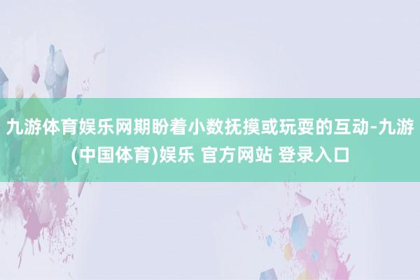 九游体育娱乐网期盼着小数抚摸或玩耍的互动-九游(中国体育)娱乐 官方网站 登录入口