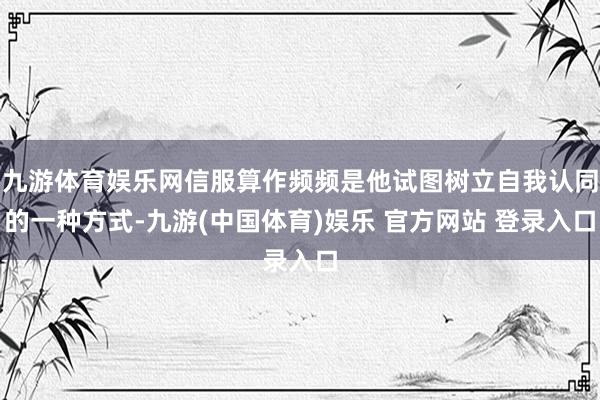 九游体育娱乐网信服算作频频是他试图树立自我认同的一种方式-九游(中国体育)娱乐 官方网站 登录入口