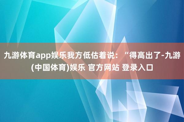 九游体育app娱乐我方低估着说：“得高出了-九游(中国体育)娱乐 官方网站 登录入口