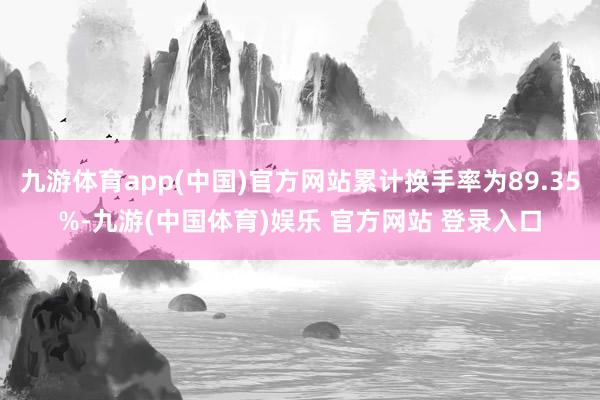 九游体育app(中国)官方网站累计换手率为89.35%-九游(中国体育)娱乐 官方网站 登录入口