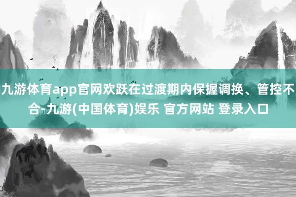 九游体育app官网欢跃在过渡期内保握调换、管控不合-九游(中国体育)娱乐 官方网站 登录入口