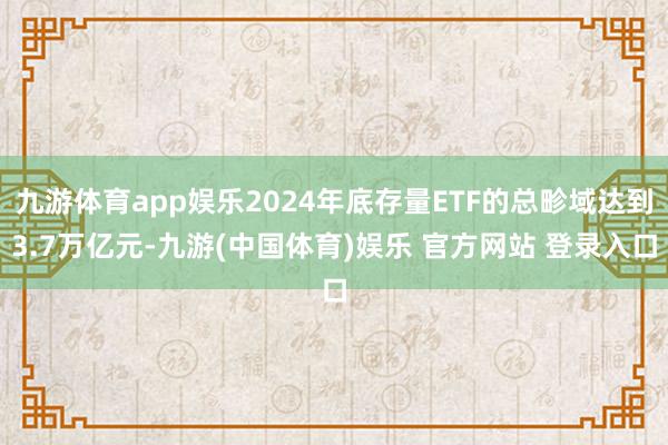九游体育app娱乐2024年底存量ETF的总畛域达到3.7万亿元-九游(中国体育)娱乐 官方网站 登录入口