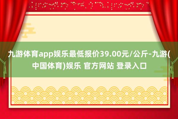 九游体育app娱乐最低报价39.00元/公斤-九游(中国体育)娱乐 官方网站 登录入口