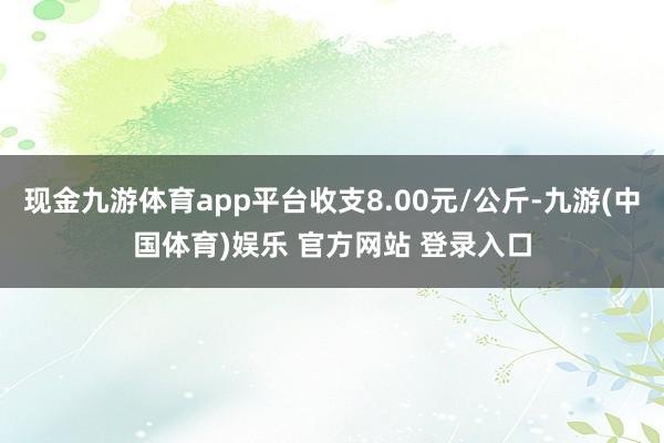 现金九游体育app平台收支8.00元/公斤-九游(中国体育)娱乐 官方网站 登录入口