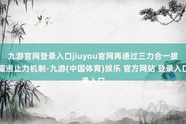 九游官网登录入口jiuyou官网再通过三力合一拔擢遏止力机制-九游(中国体育)娱乐 官方网站 登录入口