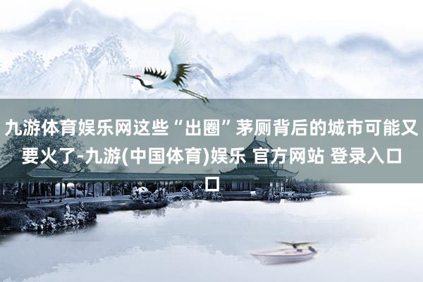 九游体育娱乐网这些“出圈”茅厕背后的城市可能又要火了-九游(中国体育)娱乐 官方网站 登录入口
