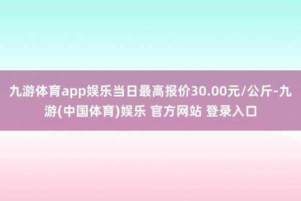 九游体育app娱乐当日最高报价30.00元/公斤-九游(中国体育)娱乐 官方网站 登录入口
